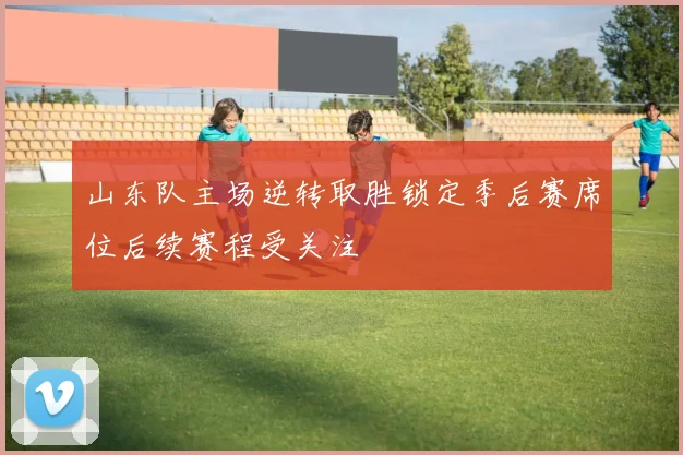 山东队主场逆转取胜锁定季后赛席位后续赛程受关注