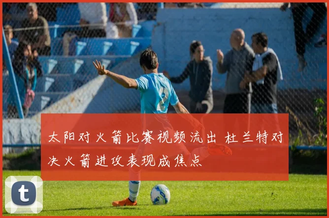 太阳对火箭比赛视频流出 杜兰特对决火箭进攻表现成焦点